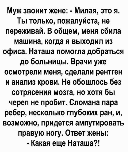 Муж звонит жене Милая это я Ты только пожалуйста не переживай В общем меня сбила машина когда я выходил из офиса Наташа помогла добраться до больницы Врачи уже осмотрели меня сделали рентген и анализ крови Не обошлось без сотрясения мозга но хотя бы череп не пробит Спомана пара ребер несколько глубоких ран и возможно придется ампутировать правую ногу Ответ жены Какая еще Наташа