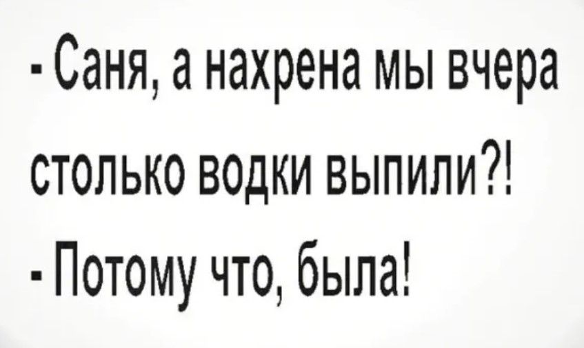 Саня а нахрена мы вчера столько водки выпили Потому что была