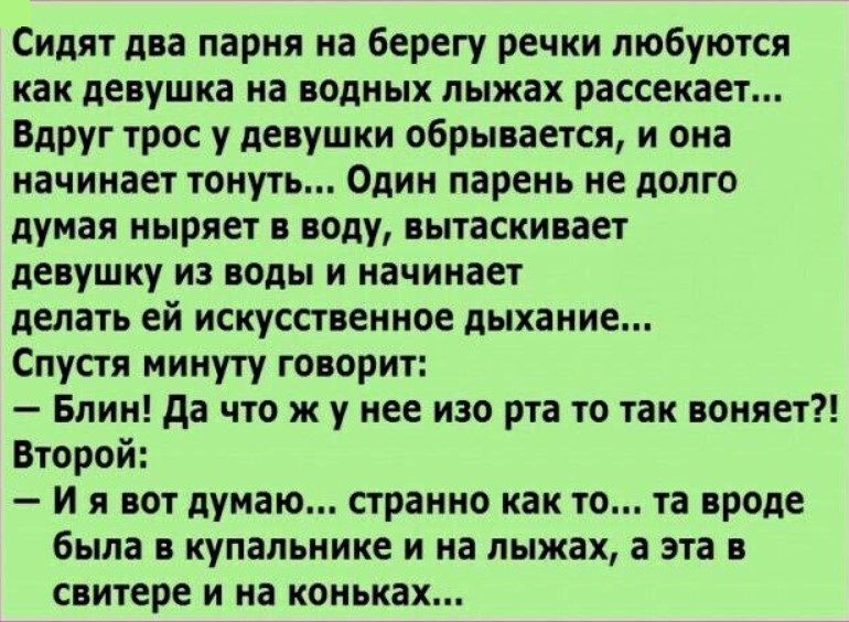 Сидят два парня на берегу речки любуются как девушка на водных лыжах рассекает Вдруг трос у девушки обрывается и она начинает тонут Один парень не долго думая ныряет в оду вытаскивает девушку из воды и начинает делать ей искусственное дыхание Спустя минуту творит Блин да что ж у нее изо рта то так воняет Второй И я вот думаю странно как то та вроде была в купальнике и на лыжах а эта в свитере и на