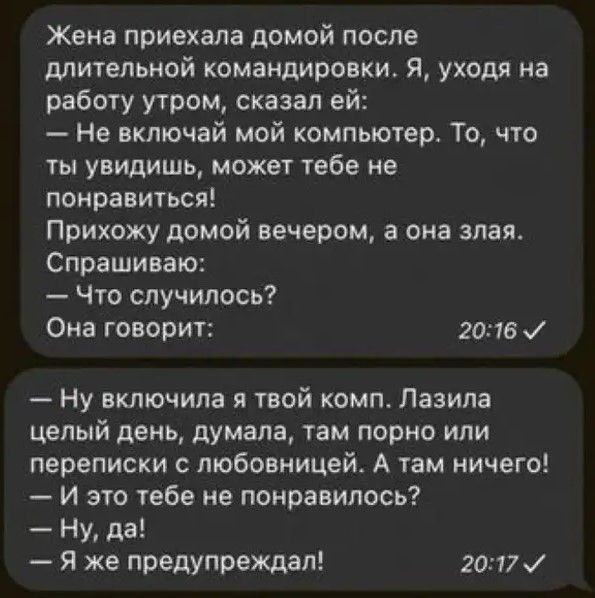 Жена приехала домой после длительной командировки я уходя на работу утром сказал ей Не включай мой компьюгер То что ты увидишь может тебе не понравиться Прихожу домой вечером а она злая Спрашиваю Что случилось Она говорич 2016 Ну включила я твой комп Пазила целый день думала там порно или переписки любовницей А там ничего И это гебе не понравилось Ну да Я же предупреждал 2017