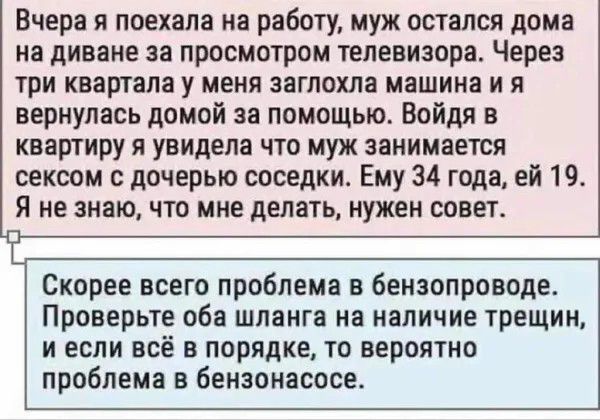 Вчера я поехала на работу муж остался дома на диване 38 ПрОСМОТрОМ ТЕЛЕВИЗОРЗ Через три квартала у меня заглохла машина и я вернулась дамой за помощью Войдя в квартиру я увидела что муж занимается сексом с дочерью соседки Ему 34 года ей 19 я не знаю что мне делать нужен совет Скорее всего проблема бензопроводе Проверьте оба шланга на наличие трещин И ЕСЛИ ВСЁ В порядке ТО вероятно проблема в Бензо