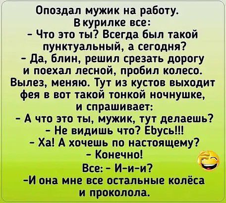 Опоздал мужик на работу В курилке все Что это ты Всегда был такой пунктуальный а сегодня Да Блин решил срезать дорогу и поехал лесной пробил колесо Вылез меняю Тут из кустов выходит фея в вот такой тонкой ночнушке и спрашивает А что это ты мужик тут делаешь Не видишь что ЕЬусь Ха А хочешь по настоящему Конечно Все И ии И она мне все остальные колёса и проколола