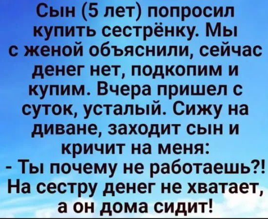Сын 5 лет попросил купить сестрёнку Мы с женой объяснили сейчас денег нет подкопим и купим Вчера пришел с суток усталый Сижу на диване заходит сын и кричит на меня Ты почему не работаешь На сестру денег не хватает а он дома сидит