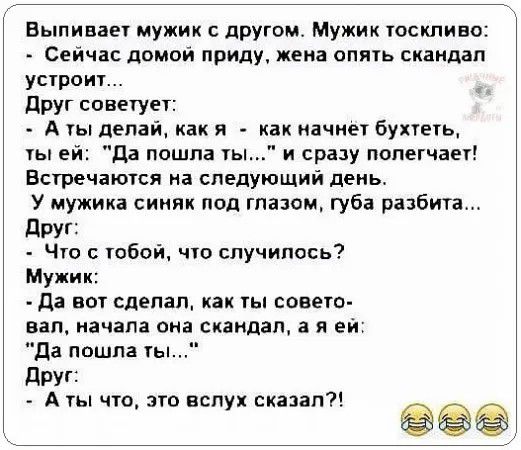 Выпивает мужик с другом Мужик тоскливо Сейчас домой приду жена опмь скаидап устоит друг советует А уы дела как и как иачиет бухчеть ы ей да пошла гы и сразу полегчает Встечаюгся на следующий день У мужика синяк под глазом губа разбита друг _ Чго тобой ччо случилось Мужик да вы сделал как гы совет вап начала она скандал в я ей да пошла ть друг А чт по вслух сказал