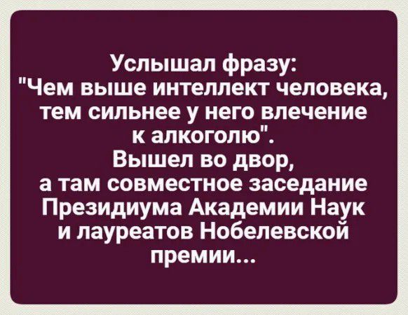 Услышал фразу Чем выше интеллект человека тем сильнее у него влечение к алкоголю Вышел во двор а там совместное заседание Президиума Академии Наук и лауреатов Нобелевской премии