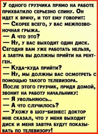 У одного груз сим прямо ид пит прихитило серьезно спину Он иди иш и тот ш говорит Скот всего ис межпозво иочиц грыжи А что это Ну у не выходит один диск Сегодня мы уже ивотдть ними А шти вы должны прийти ид тп гви Кум кум прийти Ну мы должны по осиотпть помощью штото тел изо Посл этого груз ик прим домой поиит ид июту идчдльиику Я помнить А что случилось Ухожу шоу вико доктор ии смыл что иш выходи