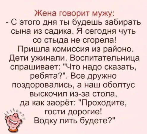 Жена говорит мужу С этого дня ты будешь забирать сына из садика Я сегодня чуть со стыда не сгорела Пришла комиссия из района дети ужинали Воспитательница спрашивает Что надо сказать ребята Все дРУЖно поздоровались а наш оболтус выскочил из за стола да как заорёт Проходите _ гости дорогие Водку пить будете