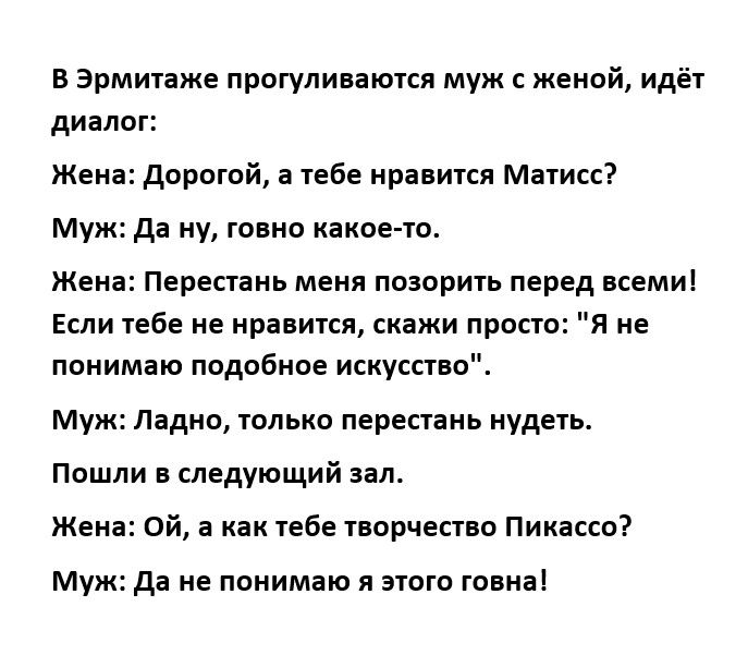 в Эрмитаже прогуливаются муж с женой идёт диалог жена дорогой а тебе нравипя Матис муж да ну говно какое то жена Перестань меня ПОЗОРИЪ перед ВСЕМИ Если тебе с нрааитсн скажи просто я не понимаю подобное искусство муж ладно только перестань иудеи пошли е следующий зал жена Ой а как тебе творчество Пикассо Муж да не понимаю я зюго говна