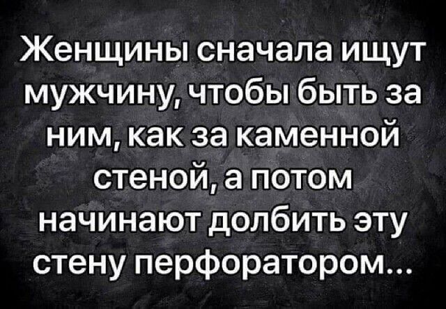 Женщины сначала ищут мужчину чтобы быть за ним как за каменной стеной а потом начинают долбить эту стену перфоратором