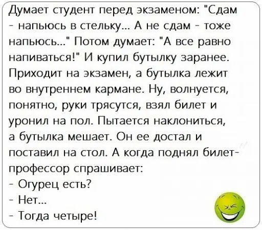 Думает студент перед экзаменом Сдам НЭПЬЮСЬ В СТЕЛЬКУ А не сдам ТОЖЕ напьюсь Потом думает А все равно напиваться И купил бутылку заранее Приходит на экзамен а бутылка лежит ВО внутреннем кармане Ну ВОЛНУЕТСЯ понятно руки трясутся взял билет и уронил на пол Пытается наклониться а бутылка мешает Он ее достал и поставил на стол А когда поднял билет профессор спрашивает Огурец есть 7 Нет Тогда четыре