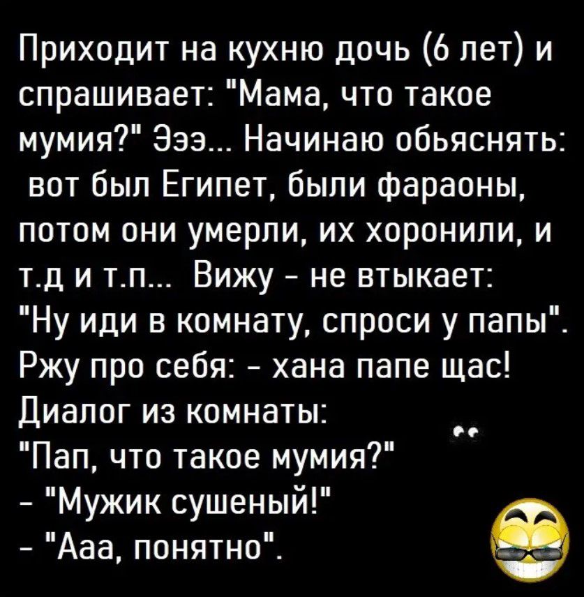 Приходит на кухню дочь 6 лет и спрашивает Мама что такое мумия Эээ Начинаю обьяснять вот был Египет были фараоны потом они умерли их хоронили и тд и тп Вижу не втыкает Ну иди в комнату спроси у папы Ржу про себя хана папе щас Диалог из комнаты Пап что такое мумия Мужик сушеный Ааа понятно и