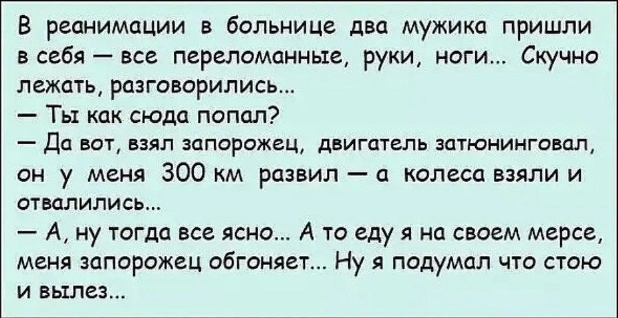 В реанимации больнице двп мужика пришли в себя все перелемаиные руки ноги Скучно ламп разговорились Ты как сюда попал Да вот взял запарожец двигципь зптюиингпвац вы у меня 300 км развил колеса пили и сжалились А ну тогда все ясно А то иду нп внаем мерсе меня запорожец обгоняеп Ну я подумал что пою и вылез