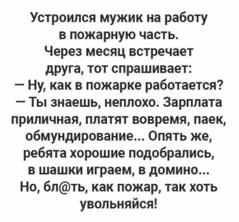 Устроился мужик на работу в пожарную часть Через месяц встречает друга тот спрашивает Ну как в пожарке работается Ты знаешь неплохо Зарплата приличная платят вовремя паек обмундирование Опять же ребята хорошие подобрались в шашки играем в домино Но блть как пожар так хоть увольняйся