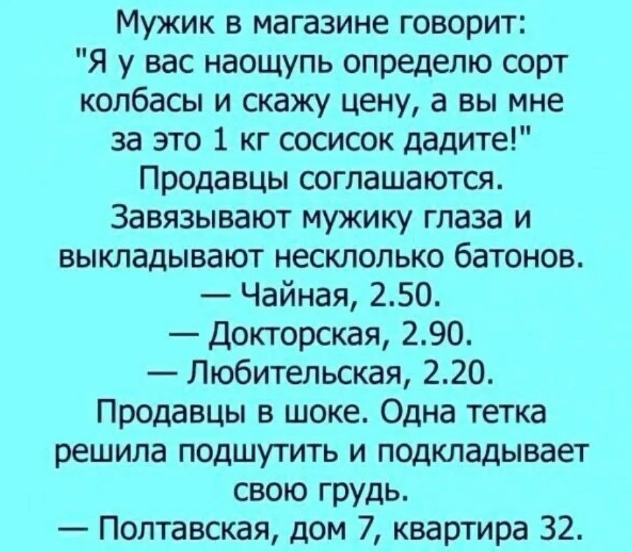 Мужик в магазине говорит Я у вас наощупь определю сорт колбасы и скажу цену а вы мне за это 1 кг сосисок дадите Продавцы соглашаются Завязывают мужику глаза и выкладывают несклопько батонов Чайная 250 докторская 290 Любительская 220 Продавцы в шоке Одна тетка решила подшутить и подкладывает свою грудь Полтавская дом 7 квартира 32