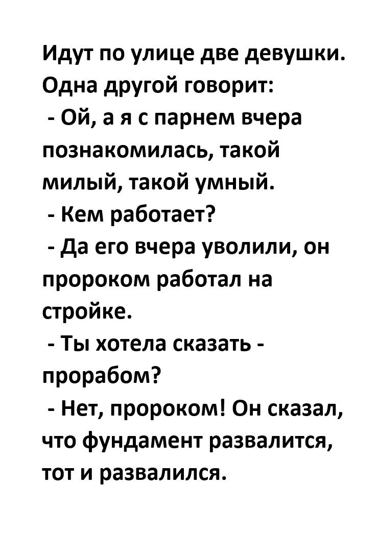 Идут по улице две девушки Одна другой говорит Ой а я с парнем вчера познакомилась такой милый такой умный Кем работает да его вчера уволили он пророком работал на стройке Ты хотела сказать прорабом Нет пророком Он сказал что фундамент развалится тот и развалился