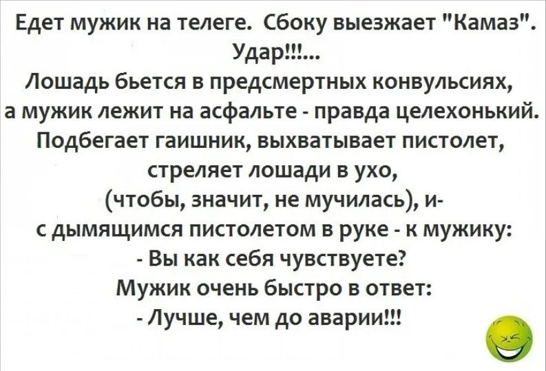 Едет мужик на телеге Сбоку выезжает Кама Удар Лошадь бьется в предсмертных конвульсиях а мужик лежит на асфальте правда целехонький Подбегает гаишник выхватывает пистолет стреляет лошади в ухо чтобы значит не мучилась и сдымящимся пистолетом в руке к мужику Вы как себя чувствуете Мужик очень быстро в ответ Лучше чем до аварии е