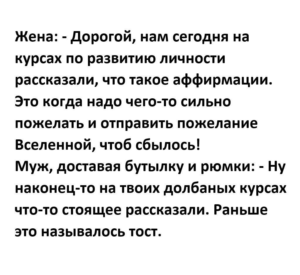 Жена Дорогой нам сегодня на курсах по развитию личности рассказали что такое аффирмации Это когда надо чего то сильно пожелать и отправить пожелание Вселенной чтоб сбылось Муж доставая бутылку и рюмки Ну наконец то на твоих долбаных курсах что то стоящее рассказали Раньше это называлось тост