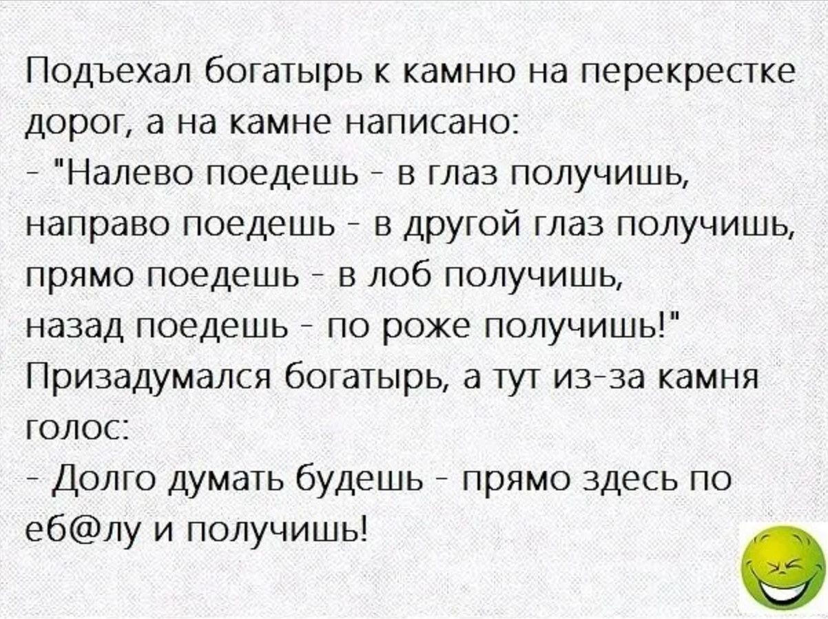 Подъехал богатырь к камню на перекрестке дорог а на камне написано Налево поедешь в глаз получишь направо поедешь в другой глаз получишь прямо поедешь в лоб получишь назад поедешь по роже получишь Призадумался богатырь а тут из за камня голос Долго думать будешь прямо здесь по еблу и получишь О