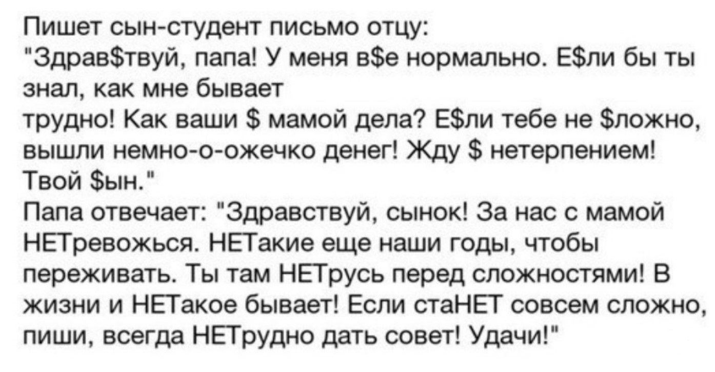 Пишет сын студент письмо отцу Здравтвуй папа У меня ве нормально Ели бы ты знал как мне бывает трудно Как ваши мамой дела Ели тебе не ложно вышли немно о ожечко денег Жду нетерпением Твой ын Папа отвечает Здравствуй сынок За нас с мамой НЕТревожься НЕТакие еще наши годы чтобы переживать Ты там НЕТрусь перед сложностями В жизни и НЕТакое бывает Если