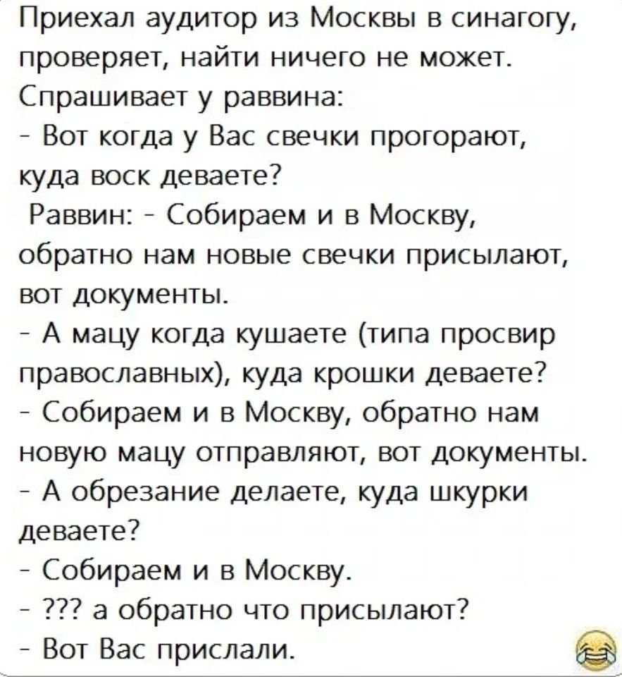 Приехал аудитор из Москвы в синагогу проверяет найти ничего не может Спрашивает у раввина Вот когда у Вас свечки прогорают куда воск деваете Раввин Собираем и в Москву обратно нам новые свечки присылают вот документы А мацу когда кушаете типа просвир православных куда крошки деваете Собираем и в Москву обратно нам новую мацу отправляют вот документ