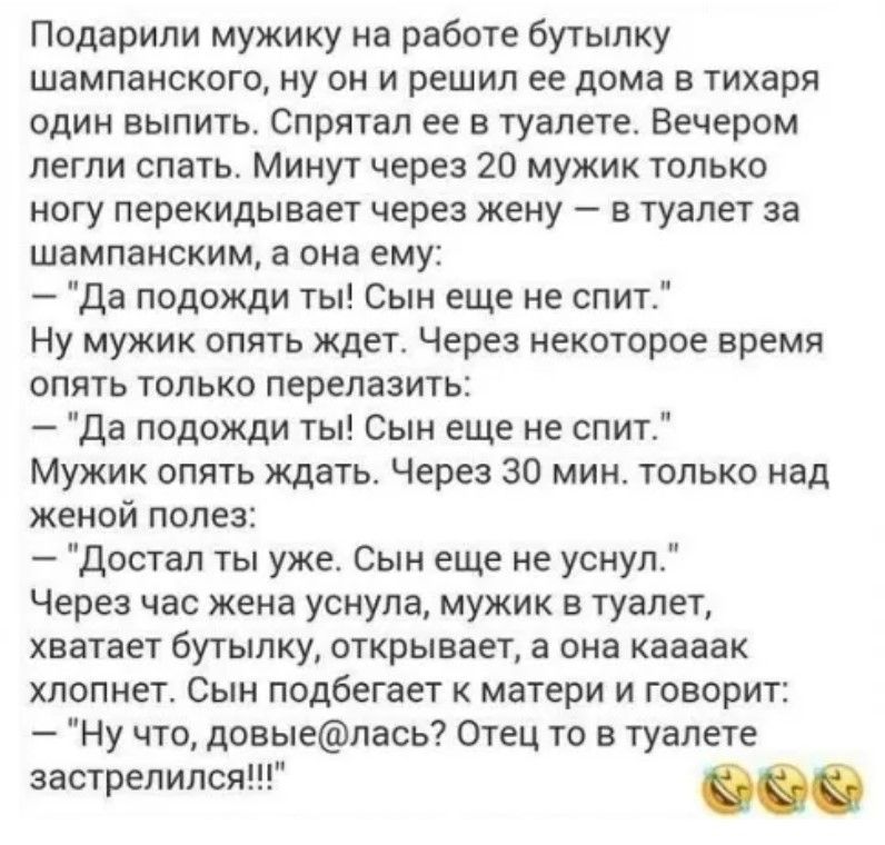 Подарили мужику на работе бутылку шампанского ну он и решил ее дома в тихаря один выпить Спрятал ее в туалете Вечером легли спать Минут через 20 мужик только ногу перекидывает через жену в туалет за шампанским а она ему Да подожди ты Сын еще не спит Ну мужик опять ждет Через некоторое время опять только перелазить Да подожди ты Сын еще не спит Мужи