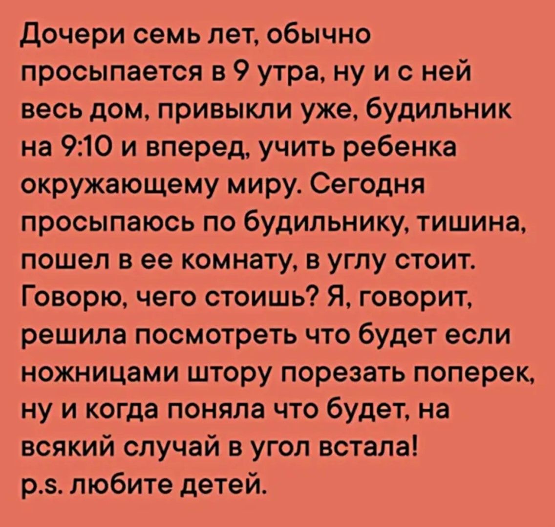 Дочери семь лет обычно просыпается в 9 утра ну и с ней весь дом привыкли уже будильник на 910 и вперед учить ребенка окружающему миру Сегодня просыпаюсь по будильнику тишина пошел в ее комнату в углу стоит Говорю чего стоишь Я говорит решила посмотреть что будет если ножницами штору порезать поперек ну и когда поняла что будет на всякий случай в уг