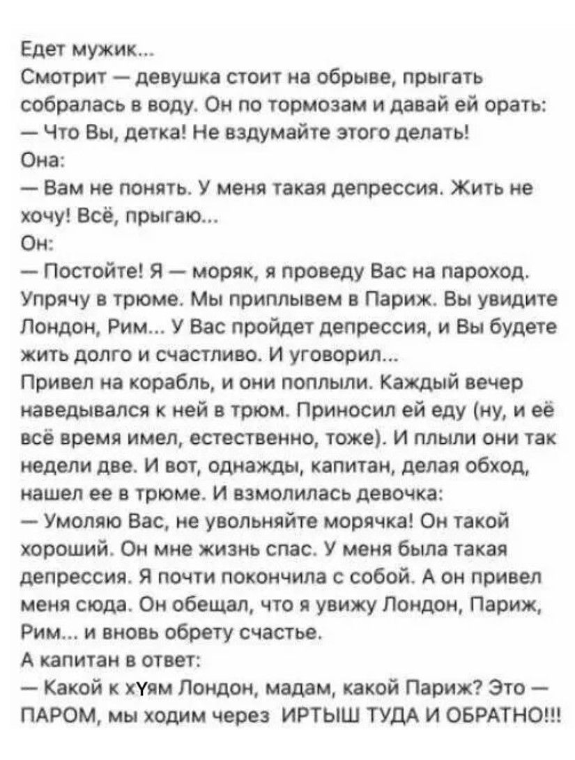 Едет мужик Смотрит девушка стоит на обрыве прыгать собралась в воду Он по тормозам и давай ей орать Что Вы детка Не вздумайте этого делать Она Вам не понять У меня такая депрессия Жить не хочу Всё прыгаю Он Постойте Я моряк я проведу Вас на пароход Упрячу в трюме Мы приплывем в Париж Вы увидите Лондон Рим У Вас пройдет депрессия и Вы будете жить до