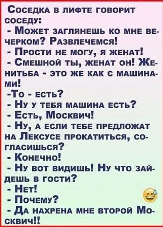 СоседКА В ЛИФТЕ ГОВОРИТ СОСЕДУ МожЕет ЗАГЛЯНЕШЬ КО МНЕ ВЕ чЕРКОМ РАЗВЛЕЧЕМСЯ ПРОСТИ НЕ МОГУ Я ЖЕНАТ СмЕШНОЙ ТЫ ЖЕНАТ оН ЖЕ НИТЬБА ЭТО ЖЕ КАК С МАШИНА ми То Есть Ну у ТЕБЯ МАШИНА ЕСТЬ Есть Москвич Ну А ЕСЛИ ТЕБЕ ПРЕДЛОЖАТ НА ЛЕКСУСЕ ПРОКАТИТЬСЯ СО глАСИШЬСЯ Конечно Ну вот видишь Ну что ЗАЙ ДЕШЬ в гости Нет Почему е ДА НАХРЕНА МНЕ ВТОРОЙ Мо сквич