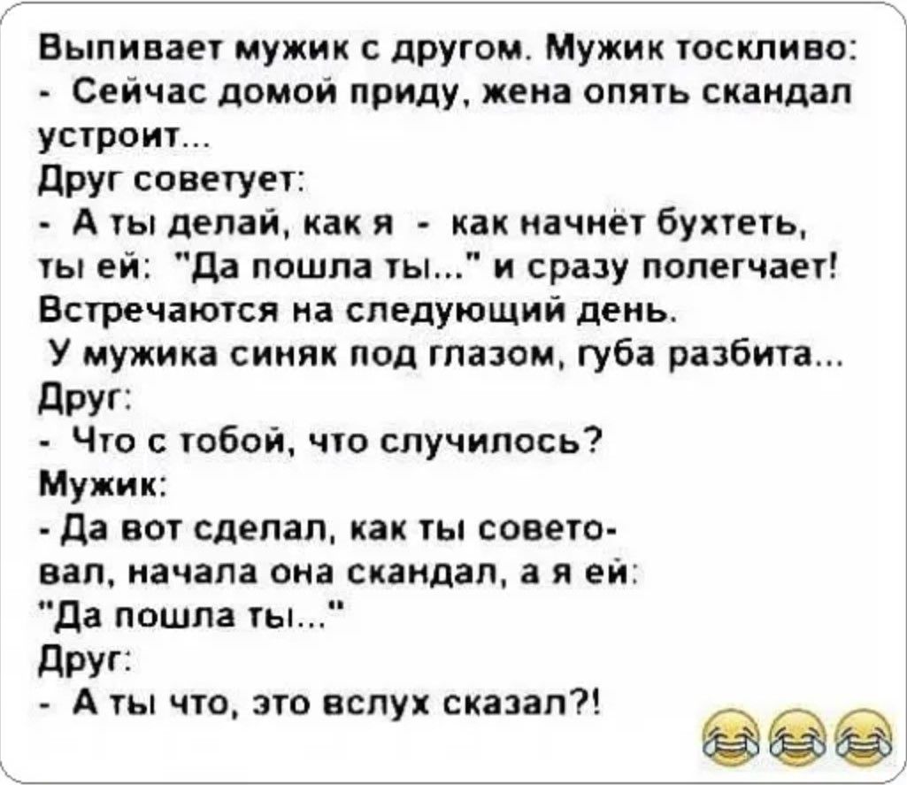 Выпивает мужик с другом Мужик тоскливо Сейчас домой приду жена опять скандал устроит Друг советует Аты делай как я как начнет бухтеть ты ей Да пошла ты и сразу полегчает Встречаются на следующий день У мужика синяк под глазом губа разбита Друг Что с тобой что случилось Мужик Да вот сделал как ты совето вал начала она скандал а я ей Да пошла ты Друг