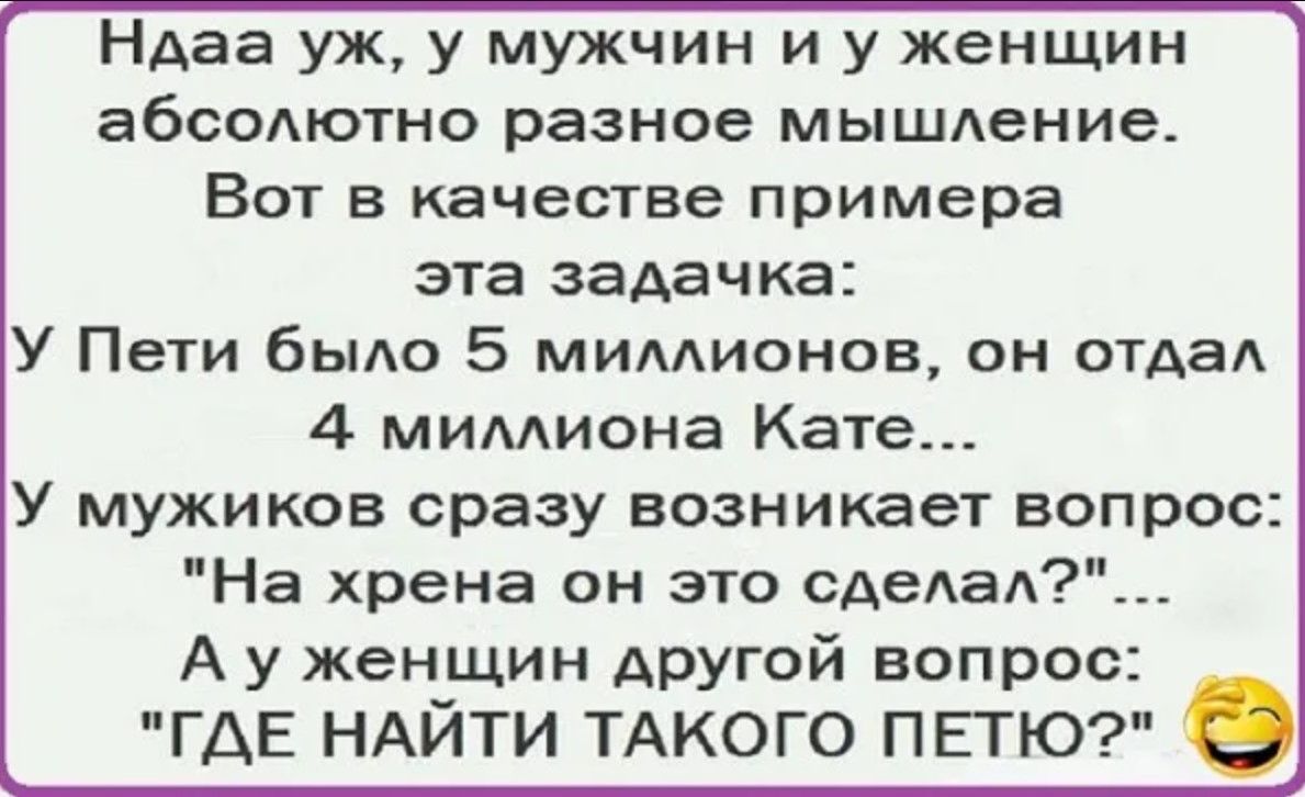 Ндаа уж у мужчин и у женщин абсолютно разное мышление Вот в качестве примера эта задачка У Пети было 5 миллионов он отдал 4 миллиона Кате У мужиков сразу возникает вопрос На хрена он это сделал А у женщин другой вопрос ГДЕ НАЙТИ ТАКОГО ПЕТЮ