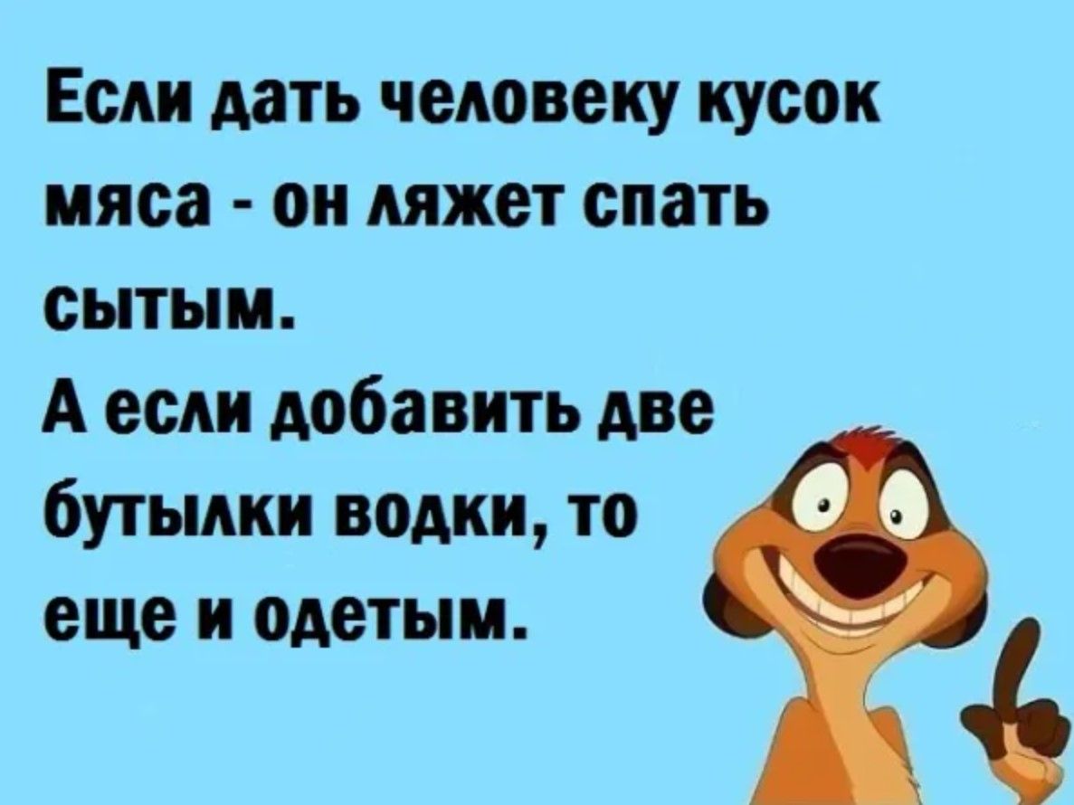 Если дать человеку кусок мяса он ляжет спать сытым А если добавить две бутылки водки то еще и одетым