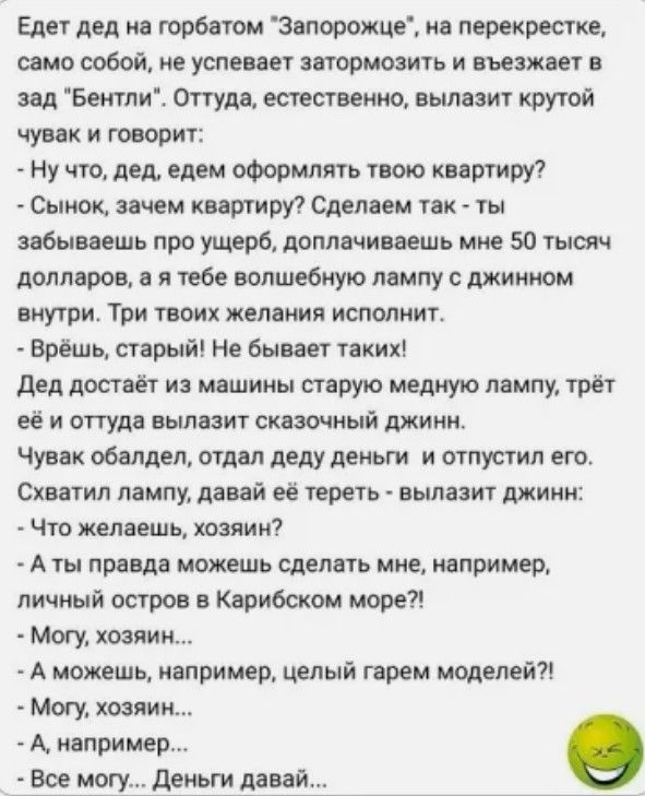 Едет дед на горбатом Запорожце на перекрестке само собой не успевает затормозить и въезжает в зад Бентли Оттуда естественно вылазит крутой чувак и говорит Ну что дед едем оформлять твою квартиру Сынок зачем квартиру Сделаем так ты забываешь про ущерб доплачиваешь мне 50 тысяч долларов а я тебе волшебную лампу с джинном внутри Три твоих желания испо