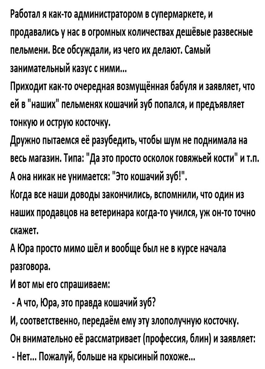 Работал я как то администратором в супермаркете и продавались у нас в отромных количествах дешёвые развесные пельмени Все обсуждали из чего их делают Самый занимательный казус с ними Приходит как то очередная возмущённая бабуля и заявляет что ей в наших пельменях кошачий зуб попался и предъявляет тонкую и острую косточку Дружно пытаемся её разубеди