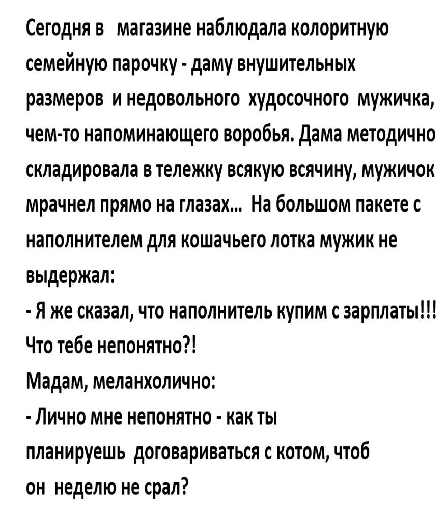 Сегодня в _ магазине наблюдала колоритную семейную парочку даму внушительных размеров и недовольного худосочного мужичка чем то напоминающего воробья Дама методично складировала в тележку всякую всячину мужичок мрачнел прямо на глазах На большом пакете с наполнителем для кошачьего лотка мужик не выдержал Я же сказал что наполнитель купим с зарплаты