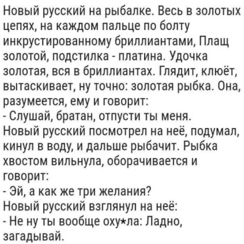 Новый русский на рыбалке Весь в золотых цепях на каждом пальце по болту инкрустированному бриллиантами Плащ золотой подстилка платина Удочка золотая вся в бриллиантах Глядит клюёт вытаскивает ну точно золотая рыбка Она разумеется ему и говорит Слушай братан отпусти ты меня Новый русский посмотрел на неё подумал кинул в воду и дальше рыбачит Рыбка х