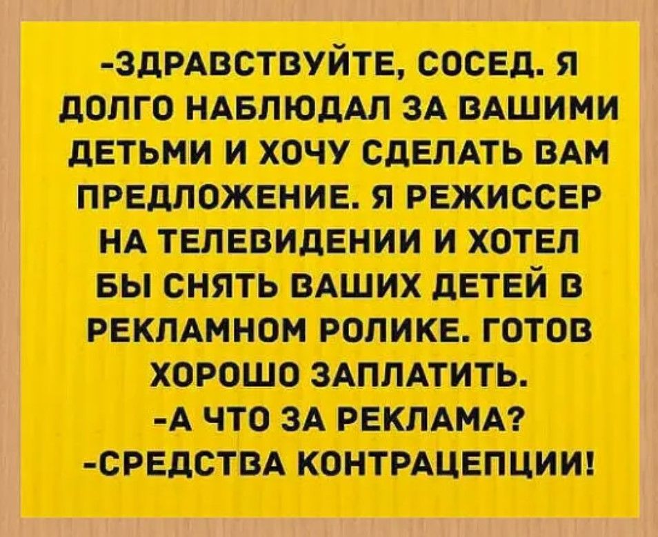 ЗДРАВСТВУЙТЕ СОСЕД Я ДОЛГО НАБЛЮДАЛ ЗА ВАШИМИ ДЕТЬМИ И ХОЧУ СДЕЛАТЬ ВАМ ПРЕДЛОЖЕНИЕ Я РЕЖИССЕР НА ТЕЛЕВИДЕНИИ И ХОТЕЛ БЫ СНЯТЬ ВАШИХ ДЕТЕЙ В РЕКЛАМНОМ РОЛИКЕ ГОТОВ ХОРОШО ЗАПЛАТИТЬ А ЧТО ЗА РЕКЛАМА СРЕДСТВА КОНТРАЦЕПЦИИ