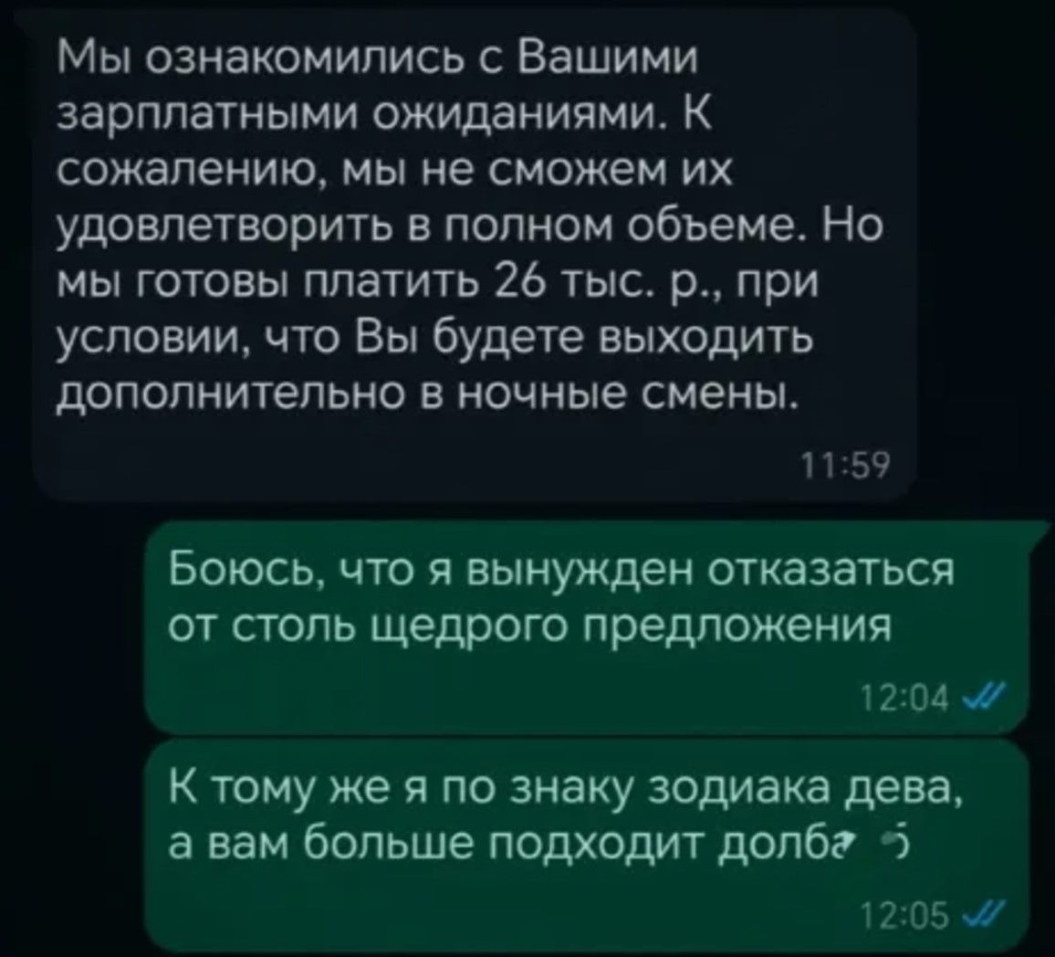 Мы ознакомились с Вашими зарплатными ожиданиями К сожалению мы не сможем их удовлетворить в полном объеме Но мы готовы платить 26 тыс р при условии что Вы будете выходить дополнительно в ночные смены 1159 Боюсь что я вынужден отказаться от столь щедрого предложения 1204 К тому же я по знаку зодиака дева а вам больше подходит долбг 5 1205 м