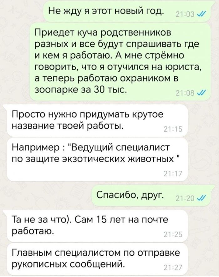 Не жду я этот новый год м Приедет куча родственников разных и все будут спрашивать где и кем я работаю А мне стрёмно говорить что я отучился на юриста а теперь работаю охраником в зоопарке за 30 тыс 3 Просто нужно придумать крутое название твоей работы Например Ведущий специалист по защите экзотических животных Спасибо друг М Та не за что Сам 15 ле