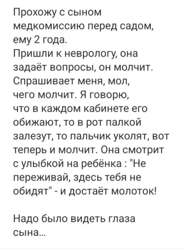 Прохожу с сыном медкомиссию перед садом ему 2 года Пришли к неврологу она задаёт вопросы он молчит Спрашивает меня мол чего молчит Я говорю что в каждом кабинете его обижают то в рот палкой залезут то пальчик уколят вот теперь и молчит Она смотрит с улыбкой на ребёнка Не переживай здесь тебя не обидят и достаёт молоток Надо было видеть глаза сына