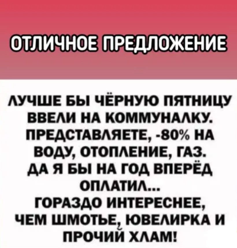 ОТЛИЧНОЕ ПРЕДЛОЖЕНИЕ ЛУЧШЕ БЫ ЧЁРНУЮ ПЯТНИЦУ ВВЕЛИ НА КОММУНАЛКУ ПРЕДСТАВЛЯЕТЕ 80 НА ВОДУ ОТОПЛЕНИЕ ГАЗ ДА Я БЫ НА ГОД ВПЕРЕД ОПЛАТИЛ ГОРАЗДО ИНТЕРЕСНЕЕ ЧЕМ ШМОТЬЕ ЮВЕЛИРКА И ПРОЧИИ ХЛАМ