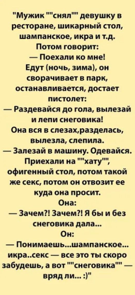 Мужик снял девушку в ресторане шикарный стол шампанское икра и тд Потом говорит Поехали ко мне Едут ночь зима он сворачивает в парк останавливается достает пистолет Раздевайся до гола вылезай илепи снеговика Она вся в слезахразделась вылезла слепила Залезай в машину Одевайся Приехали на хату офигенный стол потом такой же секс потом он отвозит ее ку