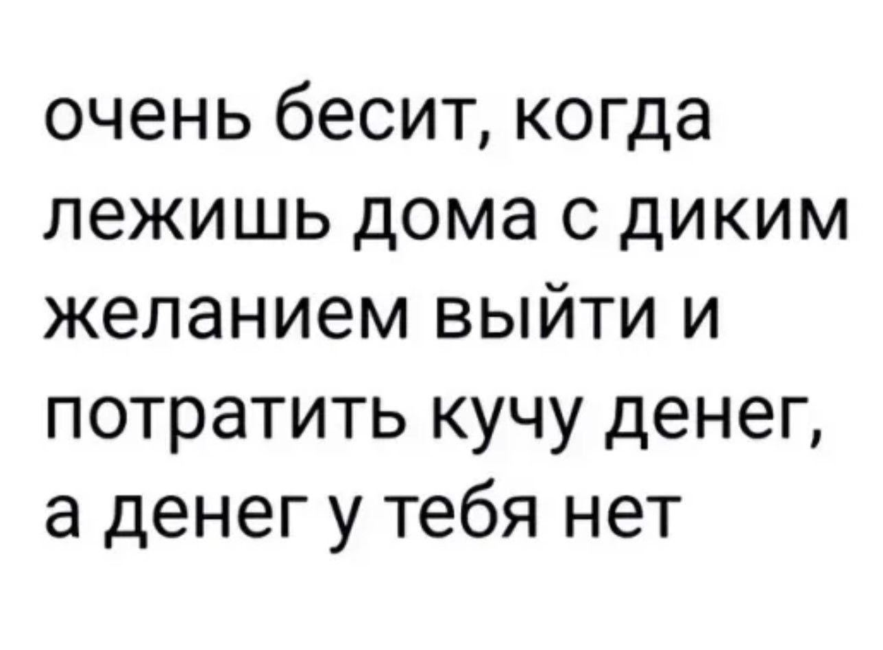 очень бесит когда лежишь дома с диким желанием выйти и потратить кучу денег а денег у тебя нет