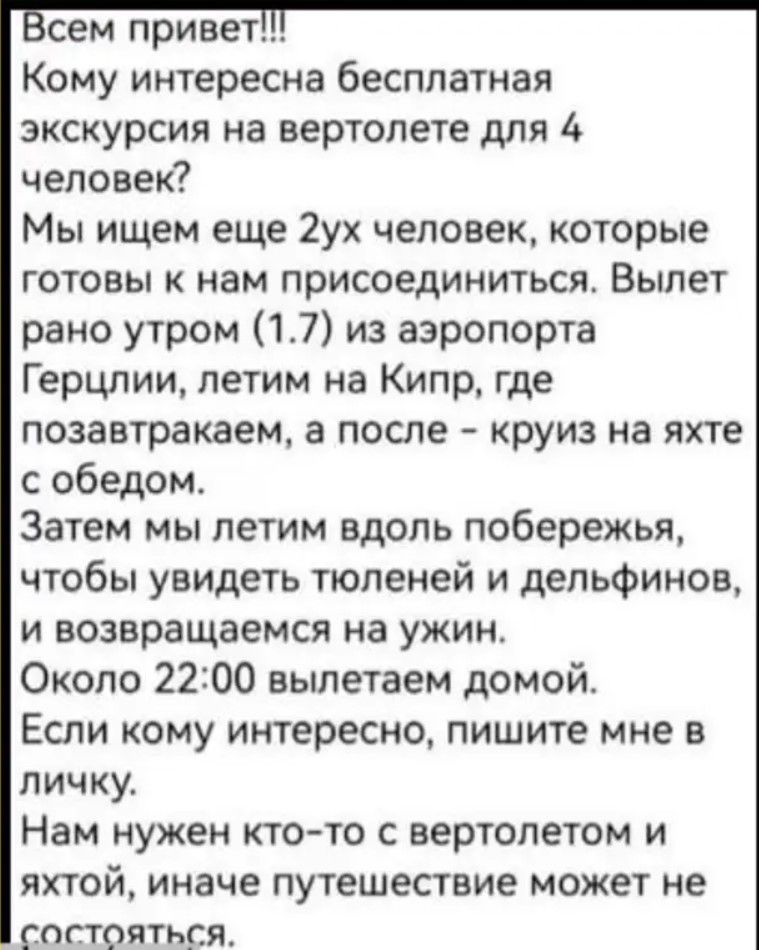 сем привет Кому интересна бесплатная экскурсия на вертолете для 4 человек Мы ищем еще 2ух человек которые готовы к нам присоединиться Вылет рано утром 17 из аэропорта Герцлии летим на Кипр где позавтракаем а после круиз на яхте собедом Затем мы летим вдоль побережья чтобы увидеть тюленей и дельфинов и возвращаемся на ужин Около 2200 вылетаем домой 