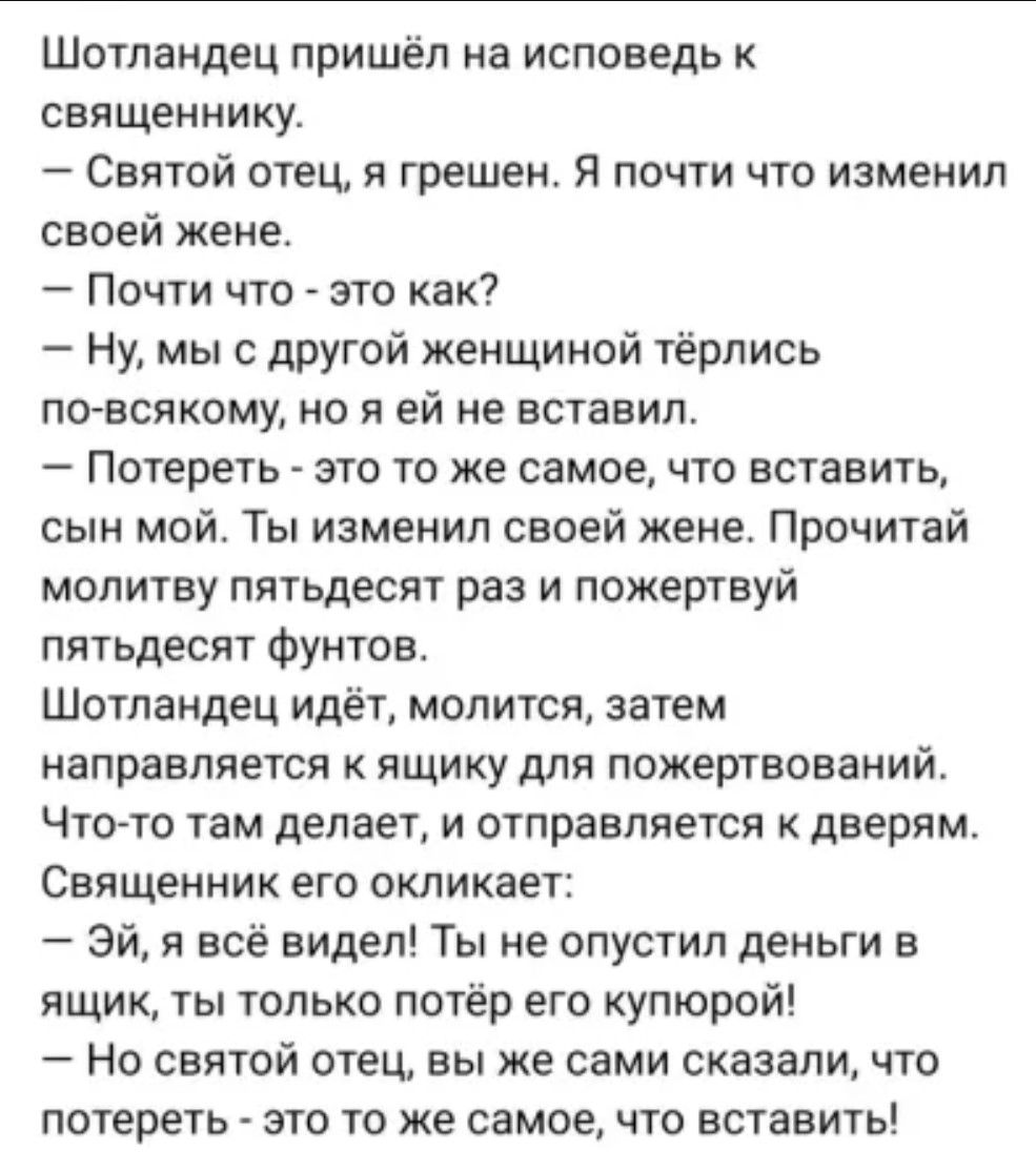 Шотландец пришёл на исповедь к священнику Святой отец я грешен Я почти что изменил своей жене Почти что это как Ну мы с другой женщиной тёрлись по всякому но я ей не вставил Потереть это то же самое что вставить сын мой Ты изменил своей жене Прочитай молитву пятьдесят раз и пожертвуй пятьдесят фунтов Шотландец идёт молится затем направляется к ящик