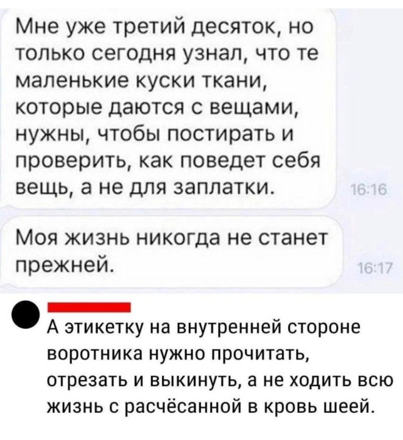 Мне уже третий десяток но только сегодня узнал что те маленькие куски ткани которые даются с вещами нужны чтобы постирать и проверить как поведет себя вещь а не для заплатки Моя жизнь никогда не станет прежней Е А этикетку на внутренней стороне воротника нужно прочитать отрезать и выкинуть а не ходить всю жизнь с расчёсанной в кровь шеей