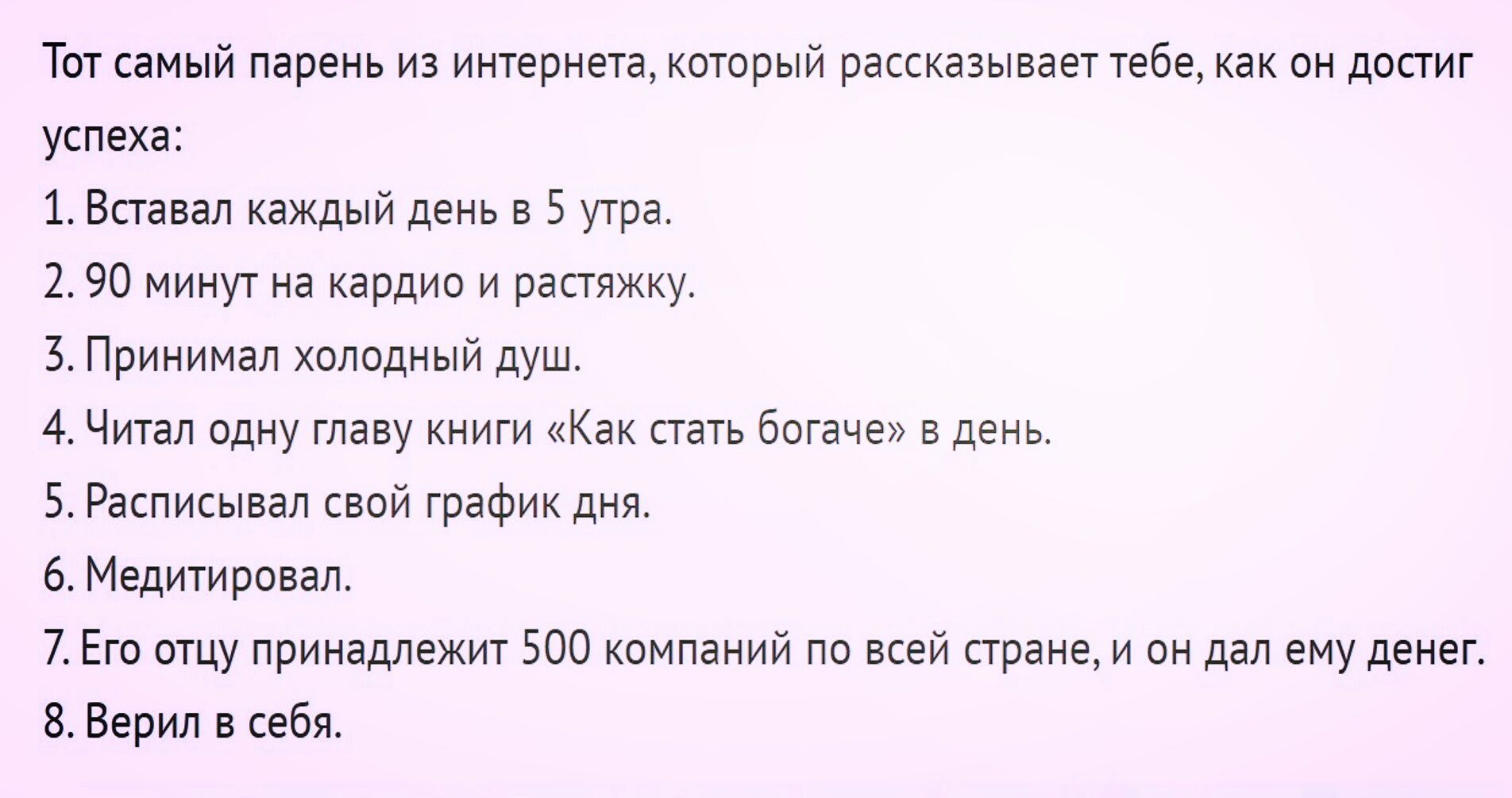 Тот самый парень из интернета который рассказывает тебе как он достиг успеха 1 Вставал каждый день в 5 утра 290 минут на кардио и растяжку 3 Принимал холодный душ 4 Читал одну главу книги Как стать богаче в день 5 Расписывал свой график дня 6 Медитировал 7Его отцу принадлежит 500 компаний по всей стране и он дал ему денег 8 Верил в себя