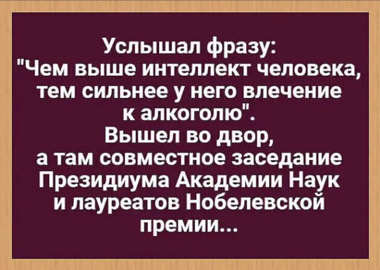 Услышал фразу Чем выше интеллект человека тем сильнее у него влечение к алкоголю Вышел во двор а там совместное заседание Президиума Академии Наук и лауреатов Нобелевской премии