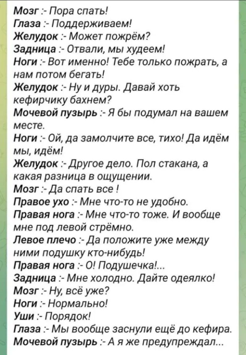 Мозг Пора спать Глаза Поддерживаем Желудок Может пожрём Задница Отвали мы худеем Ноги Вот именно Тебе только пожрать а нам потом бегать Желудок Ну и дуры Давай хоть кефирчику бахнем Мочевой пузырь Я бы подумал на вашем месте Ноги ОЙ да замолчите все тихо Да идём мы идём Желудок Другое дело Пол стакана а какая разница в ощущении Мозг Да спать все Пр