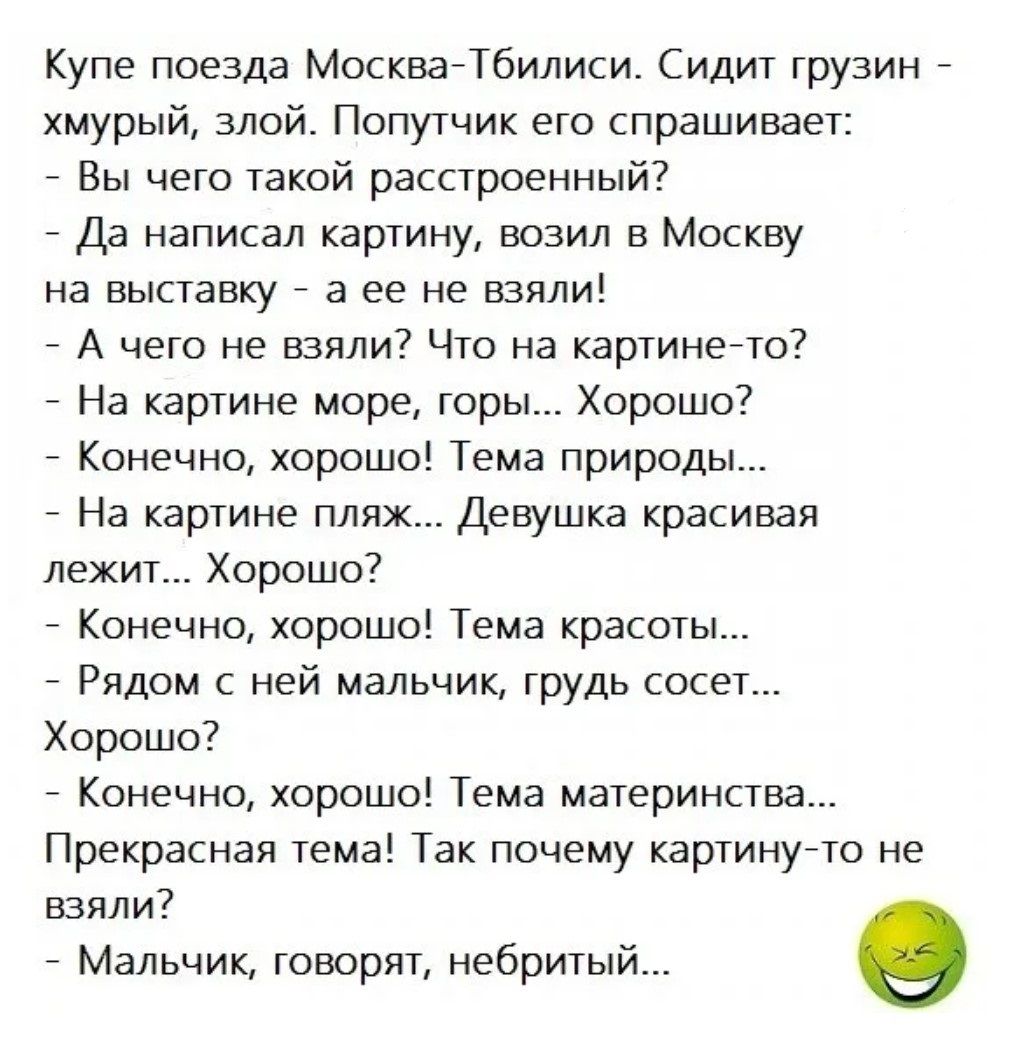 Купе поезда Москва Тбилиси Сидит грузин хмурый злой Попутчик его спрашивает Вы чего такой расстроенный Да написал картину возил в Москву на выставку а ее не взяли А чего не взяли Что на картине то На картине море горы Хорошо Конечно хорошо Тема природы На картине пляж Девушка красивая лежит Хорошо Конечно хорошо Тема красоты Рядом с ней мальчик гру