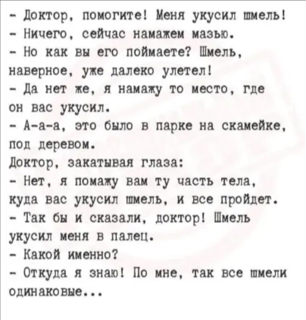 доктор, помогите! Меня укусил шмель!  Ничего, сейчас намажем мазью.  Но как вы его поймаете? Шмель, наверное, уже далеко улетел!  Да нет же, я намалу то место, где он вас укусил.  Ааа, это было в парке на скамейке, под деревом. Доктор, закатывая глаза:  нет, я помажу вам ту часть тела, куда вас укусил шмель, и все пройдет.  Так бы и сказали, доктор! Шмель укусил меня в палец.  Какой именно?  Откуда я знаю! По мне, так все шмели одинаковые, . .